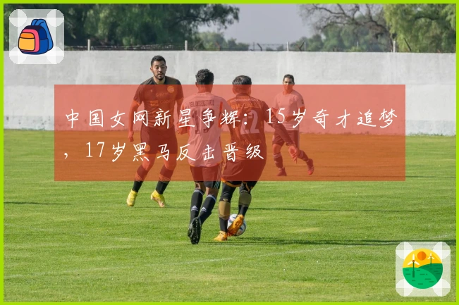 中国女网新星争辉：15岁奇才追梦，17岁黑马反击晋级