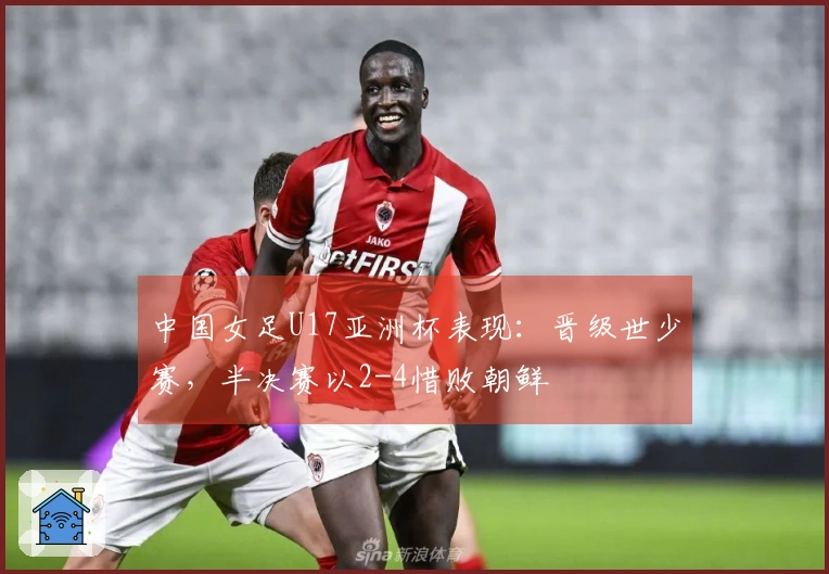 中国女足U17亚洲杯表现：晋级世少赛，半决赛以2-4惜败朝鲜