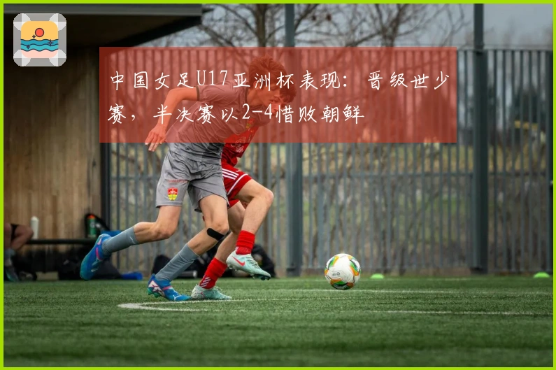 中国女足U17亚洲杯表现：晋级世少赛，半决赛以2-4惜败朝鲜