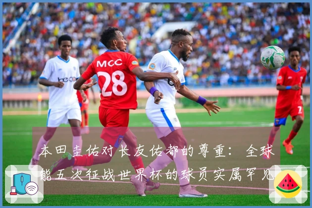 本田圭佑对长友佑都的尊重：全球能五次征战世界杯的球员实属罕见