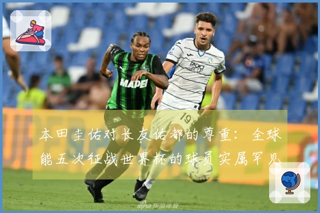 本田圭佑对长友佑都的尊重:全球能五次征战世界杯的球员实属罕见